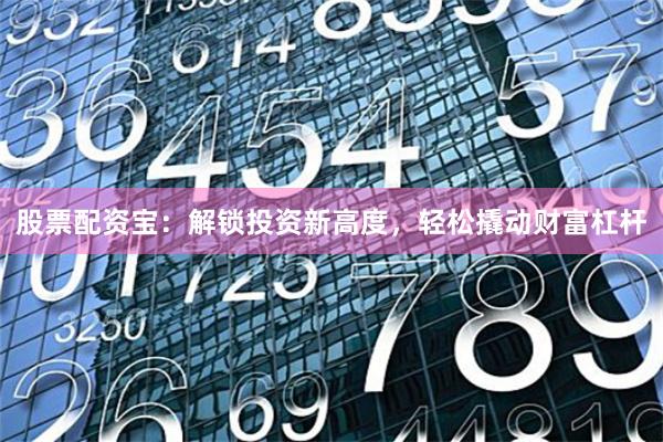 股票配资宝：解锁投资新高度，轻松撬动财富杠杆