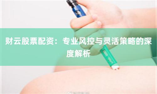 财云股票配资：专业风控与灵活策略的深度解析