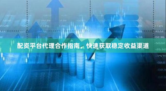 配资平台代理合作指南，快速获取稳定收益渠道